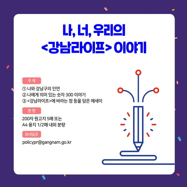 나, 너, 우리의 <강남라이프> 이야기 주제 ① 나와 강남구의 인연 ② 나에게 의미 있는 숫자 300 이야기 ③ <강남라이프>에 바라는 점 등을 담은 에세이 분량 200자 원고지 5매 또는 A4 용지 1/2매 내외 분량 보내실곳 policypr@gangnam.go.kr
