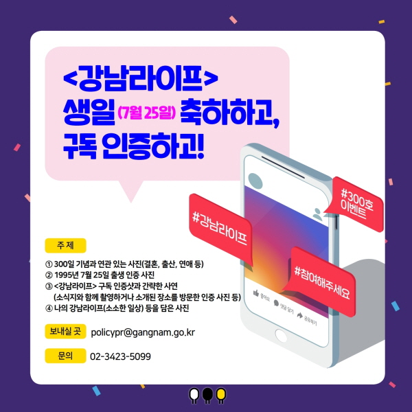 <강남라이프> 생일 (7월 25일) 축하하고, 구독 인증하고!  주제 ① 300일 기념과 연관 있는 사진(결혼, 출산, 연애 등)  ② 1995년 7월 25일 출생 인증 사진  ③ <강남라이프> 구독 인증샷과 간략한 사연       (소식지와 함께 촬영하거나 소개된 장소를 방문한 인증 사진 등)  ④ 나의 강남라이프(소소한 일상) 등을 담은 사진  보내실 곳 policypr@gangnam.go.kr   문의 02-3423-5099