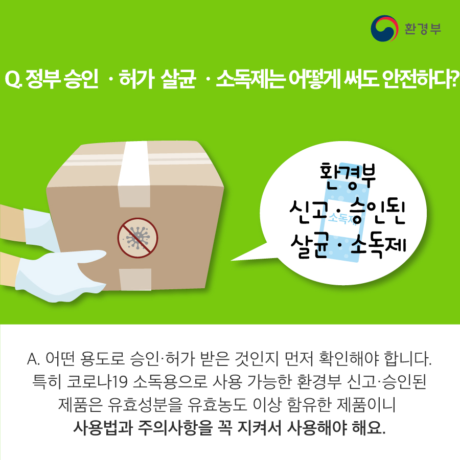 Q. 정부승인·허가 살균·소독제는 어떻게 써도 안전하다? A. 어떤 용도로 승인·허가 받은 것인지 먼저 확인해야 합니다. 특히 코로나19 소독용으로 사용 가능한 환경부 신고·승인된 제품은 유효성분을 유효농도 이상 함유한 제품이니 사용법과 주의사항을 꼭 지켜서 사용해야 해요.
