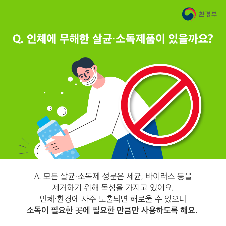 Q. 인체에 무해한 살균 소독제품이 있을까요? A. 모든 살균·소독제 성분은 세균, 바이러스 등을 제거하기 위해 독성을 가지고 있어요. 인체·환경에 자주 노출되면 해로울 수 있으니 소독이 필요한 곳에 필요한 만큼만 사용하도록 해요.