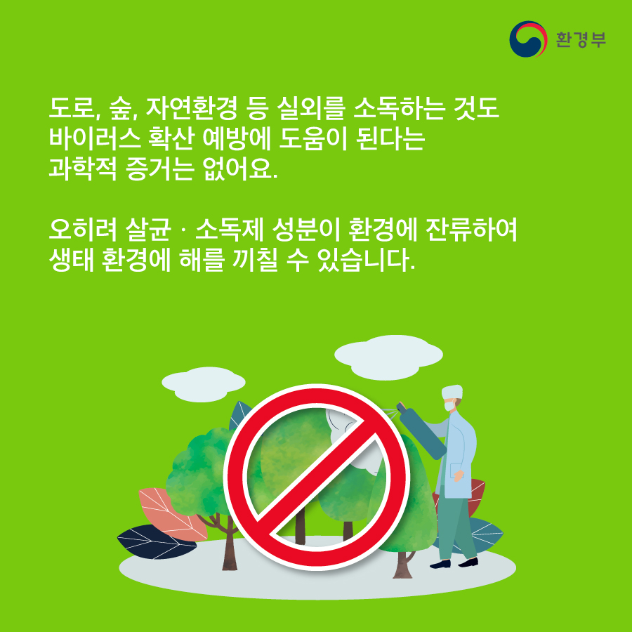 Q. 공기도 소독해야 한다? A. 바이러스를 제거하는 살균·소독제는 피부와 눈, 호흡기에도 자극을 줍니다. 살균·소독제를 공기 중에 뿌리는 등의 인체 노출이 높은 소독 방식은 인체에 위험하므로 권장하지 않습니다. 도로, 숲, 자연환경 등 실외를 소독하는 것도 바이러스 확산 예방에 도움이 된다는 과학적 증거는 없어요. 오히려 살균·소독제 성분이 환경에 잔류하여 생태 환경에 해를 끼칠 수 있습니다.