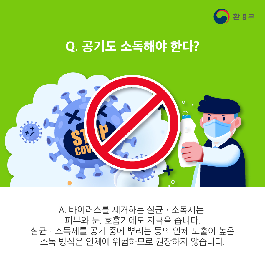 Q. 공기도 소독해야 한다? A. 바이러스를 제거하는 살균·소독제는 피부와 눈, 호흡기에도 자극을 줍니다. 살균·소독제를 공기 중에 뿌리는 등의 인체 노출이 높은 소독 방식은 인체에 위험하므로 권장하지 않습니다. 도로, 숲, 자연환경 등 실외를 소독하는 것도 바이러스 확산 예방에 도움이 된다는 과학적 증거는 없어요. 오히려 살균·소독제 성분이 환경에 잔류하여 생태 환경에 해를 끼칠 수 있습니다.