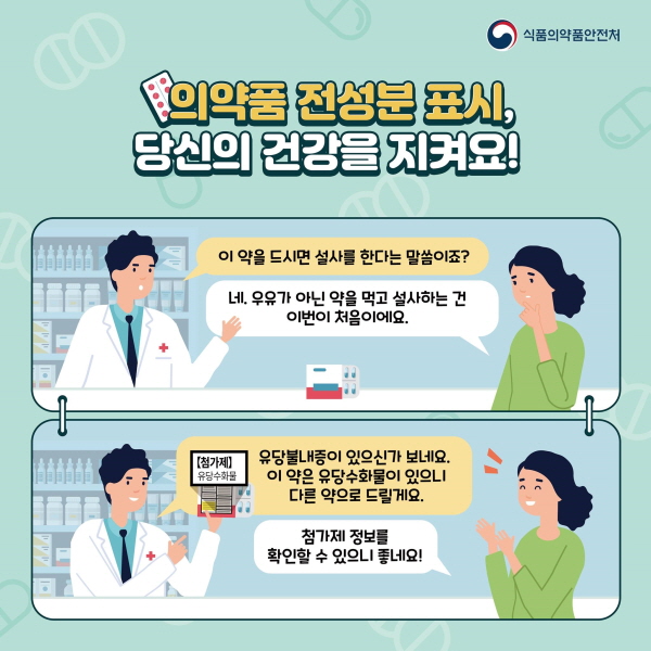 의약품 전성분 표시, 당신의 건강을 지켜요! “이 약을 드시면 설사를 한다는 말씀이죠?”  “네. 우유가 아닌 약을 먹고 설사하는 건 , 이번이 처음이에요.”  “유당불내증이 있으신가 보네요. 이 약은 유당수화물이 있으니 다른 약으로 드릴게요.”  “첨가제 정보를 확인할 수 있으니 정말 좋네요.”