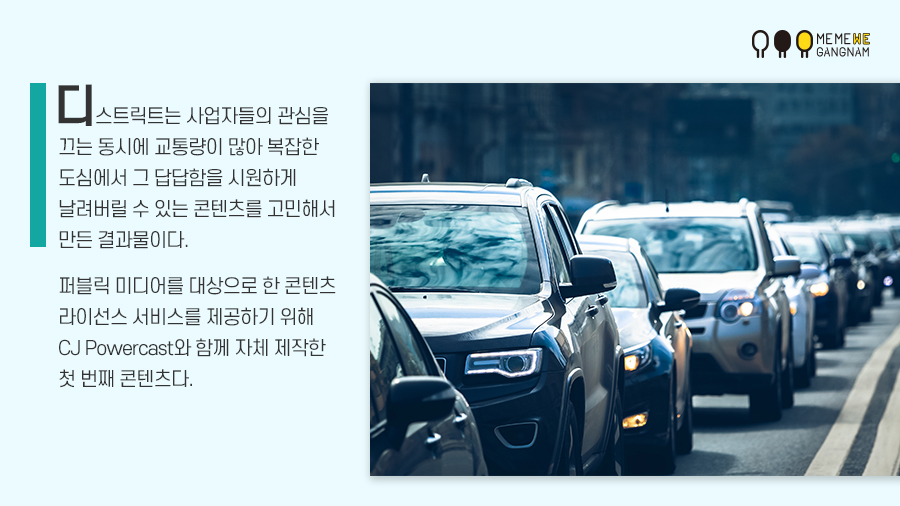 디스트릭트는 사업자들의 관심을 끄는 동시에 교통량이 많아 복잡한 도심에서 그 답답함을 시원하게 날려버릴 수 있는 콘텐츠를 고민해서 만든 결과물이다. 퍼블릭 미디어를 대상으로 한 콘텐츠 라이선스 서비스를 제공하기 위해 CJ Powercast와 함께 자체 제작한 첫 번째 콘텐츠다.