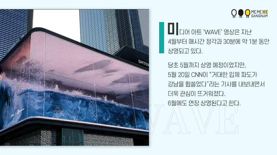 미디어 아트 ‘WAVE’ 영상은 지난 4월부터 매시간 정각과 30분에 약 1분 동안 상영되고 있다. 당초 5월까지 상영 예정이었지만, 5월 20일 CNN이 “거대한 입체 파도가 강남을 휩쓸었다”라는 기사를 내보내면서 더욱 관심이 뜨거워졌다. 6월에도 연장 상영된다고 한다.