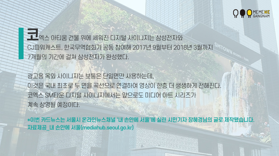 코엑스 아티움 건물 위에 세워진 디지털 사이니지는 삼성전자와 CJ파워캐스트, 한국무역협회가 공동 참여해 2017년 9월부터 2018년 3월까지 7개월의 기간에 걸쳐 삼성전자가 완성했다. 광고용 옥외 사이니지는 보통은 단일면만 사용하는데, 이것은 국내 최초로 두 면을 곡선으로 연결하여 영상이 한층 더 생생하게 전해진다. 코엑스 SM타운 디지털 사이니지에서는 앞으로도 미디어 아트 시리즈가 계속 상영될 예정이다. *이번 카드뉴스는 서울시 온라인뉴스채널 ‘내 손안에 서울’에 실린 시민기자 장혜경님의 글로 제작됐습니다. 자료제공_내 손안에 서울(mediahub.seoul.go.kr)