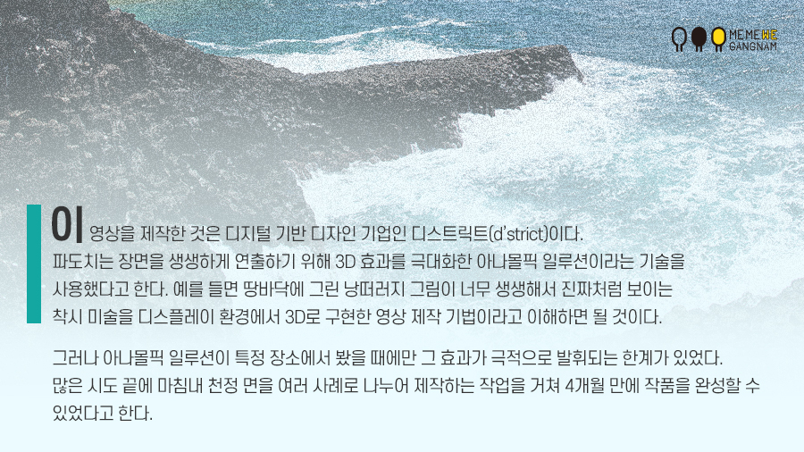 이 영상을 제작한 것은 디지털 기반 디자인 기업인 디스트릭트(d’strict)이다. 파도치는 장면을 생생하게 연출하기 위해 3D 효과를 극대화한 아나몰픽 일루션이라는 기술을 사용했다고 한다. 예를 들면 땅바닥에 그린 낭떠러지 그림이 너무 생생해서 진짜처럼 보이는 착시 미술을 디스플레이 환경에서 3D로 구현한 영상 제작 기법이라고 이해하면 될 것이다. 그러나 아나몰픽 일루션이 특정 장소에서 봤을 때에만 그 효과가 극적으로 발휘되는 한계가 있었다. 많은 시도 끝에 마침내 천정 면을 여러 사례로 나누어 제작하는 작업을 거쳐 4개월 만에 작품을 완성할 수 있었다고 한다.