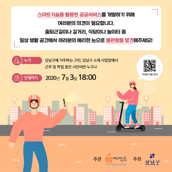 스마트기술을 활용한 공공서비스를 개발하기 위해 여러분의 의견이 필요합니다. 출퇴근길이나 길거리, 식당이나 놀이터 등 일상생활 공간에서 여러분의 예리한 눈으로 불편함을 발견해주세요!  누가? 강남구에 거주하는 구민, 강남구 소재 사업장에서 근무 및 학업 중인 시민이면 누구나 언제까지? 7월 3일 18:00