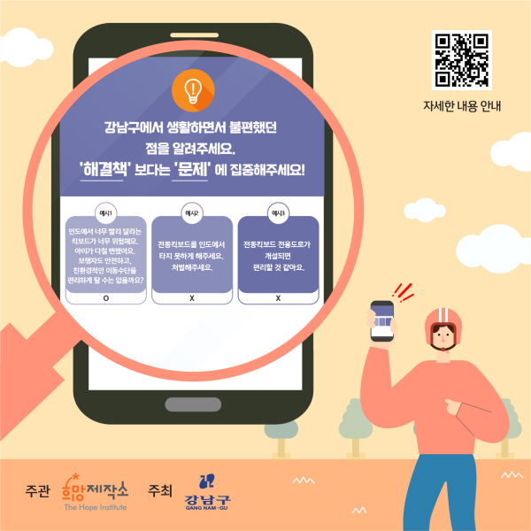 강남구에서 생활하면서 불편했던 점을 알려주세요. ‘해결책’보다는 ‘문제’에 집중해주세요! 예시1. 인도에서 너무 빨리 달리는 킥보드가 위험해요. 아이가 다칠 뻔했어요. 보행자도 안전하고, 친환경적인 이동수단을 편리하게 탈 수는 없을까요? →O 예시2. 전동킥보드를 인도에서 타지 못하게 해주세요. 처벌해주세요. →X 예시3. 전동킥보드 전용도로가 개설되면 편리할 것 같아요. →X