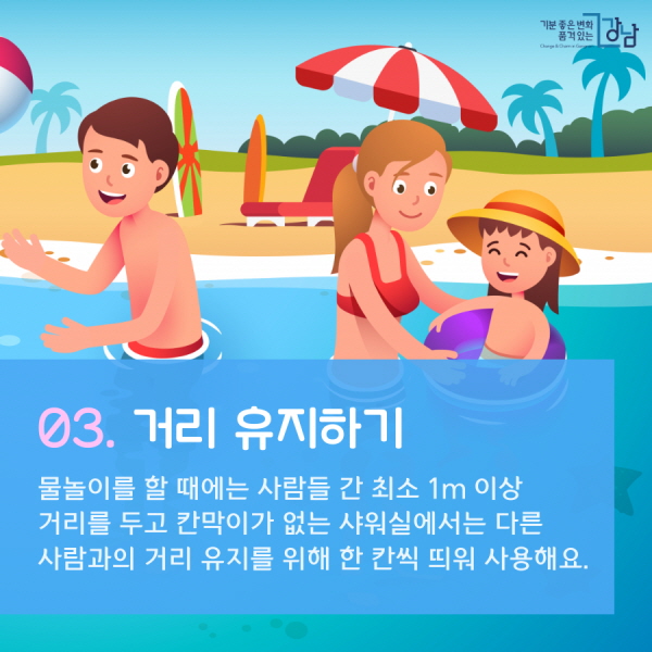 03. 거리 유지하기 물놀이를 할 때에는 사람들 간 최소 1m 이상 거리를 두고 칸막이가 없는 샤워실에서는 다른 사람과의 거리 유지를 위해 한 칸씩 띄워 사용해요.