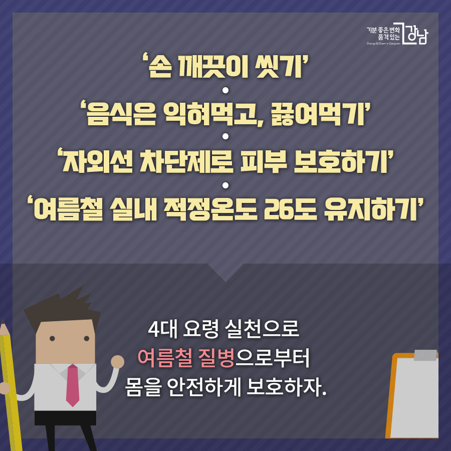  ‘손 깨끗이 씻기’ ‘음식은 익혀먹고, 끓여먹기’ ‘자외선 차단제로 피부 보호하기’ ‘여름철 실내 적정온도 26도 유지하기’  4대 요령 실천으로  여름철 질병으로부터  몸을 안전하게 보호하자.