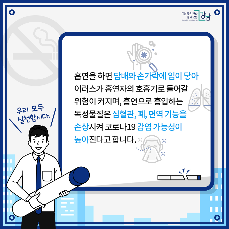 흡연을 하면 담배와 손가락에 입이 닿아 바이러스가 흡연자의 호흡기로 들어갈 위험이 커지며, 흡연으로 흡입하는 독성물질은 심혈관, 폐, 면역 기능을 손상시켜 코로나19 감염 가능성이 높아진다고 합니다.