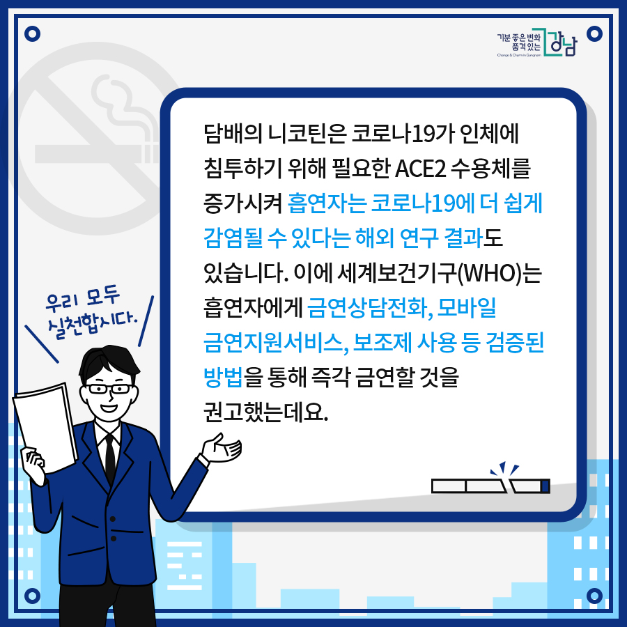 담배의 니코틴은 코로나19가 인체에 침투하기 위해 필요한 ACE2 수용체를 증가시켜 흡연자는 코로나19에 더 쉽게 감염될 수 있다는 해외 연구 결과도 있습니다. 이에 세계보건기구(WHO)는 흡연자에게 금연상담전화, 모바일 금연지원서비스, 보조제 사용 등 검증된 방법을 통해 즉각 금연할 것을 권고했는데요.