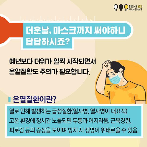 더운 날, 마스크까지 써야하니 답답하시죠? 예년보다 더위가 일찍 시작되면서 온열질환도 주의가 필요합니다.  온열질환이란? 열로 인해 발생하는 급성질환(일사병, 열사병이 대표적)  고온 환경에 장시간 노출되면 두통과 어지러움, 근육경련, 피로감 등의 증상을 보이며 방치 시 생명이 위태로울 수 있음.