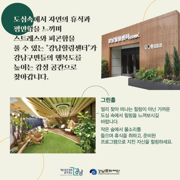 도심 속에서 자연의 휴식과 평안함을 느끼며 스트레스와 피곤함을 풀 수 있는 ‘강남힐링센터’가 구민들의 행복도를 높이는 감성 공간으로 찾아갑니다.  ■그린홀 멀리 찾아 떠나는 힐링이 아닌 가까운 도심 속에서 힐링을 느껴보시기 바랍니다. 작은 숲에서 물소리를 들으며 휴식을 취하고, 준비된 프로그램으로 지친 자신을 힐링하세요.