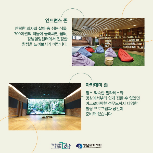 ■인트런스 존 안락한 의자와 살아 숨 쉬는 식물, 700여권의 책에 둘러싸인 쉼터, 강남힐링센터에서 진정한 힐링을 느껴보시기 바랍니다. ■아카데미 존 평소 익숙한 필라테스와 명상에서부터 쉽게 접할 수 없었던 아크로바틱한 선무도까지 다양한 힐링 프로그램과 공간이 준비돼 있습니다.