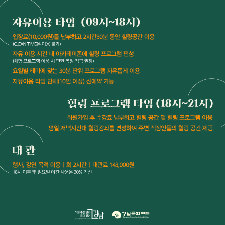 자유이용 타임 (09시~18시) 입장료(10,000원)를 납부하고 2시간30분 동안 힐링공간 이용(CLEAN TIME은 이용 불가) 자유 이용 시간 내 아카데미존에 힐링 프로그램 편성(체험 프로그램 이용 시 편한 복장 적극 권장) 요일별 테마에 맞는 30분 단위 프로그램 자유롭게 이용 자유이용 타임 단체(10인 이상) 선예약 가능 힐링 프로그램 타임 (18시~21시) 회원가입 후 수강료 납부하고 힐링 공간 및 힐링 프로그램 이용 평일 저녁시간대 힐링강좌를 편성하여 주변 직장인들의 힐링 공간 제공 대 관 행사, 강연 목적 이용ㅣ회 2시간ㅣ대관료 143,000원 18시 이후 및 일요일 야간 사용은 30% 가산