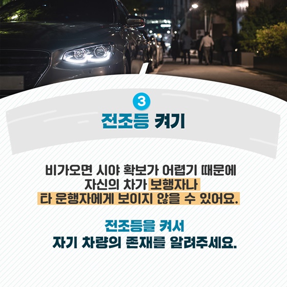 3. 전조등 켜기 비가 오면 시야 확보가 어렵기 때문에 자신의 차가  보행자나 타 운행자에게 보이지 않을 수 있어요.  전조등을 켜서 자기 차량의 존재를 알려주세요.