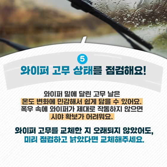 5. 와이퍼 고무 상태를 점검해요! 와이퍼 밑에 달린 고무 날은 온도 변화에 민감해서 쉽게 닳을 수 있어요. 폭우 속에 와이퍼가 제대로 작동하지 않으면 시야 확보가 어려워요. 와이퍼 고무를 교체한 지 오래되지 않았어도, 미리 점검하고 낡았다면 교체해주세요.