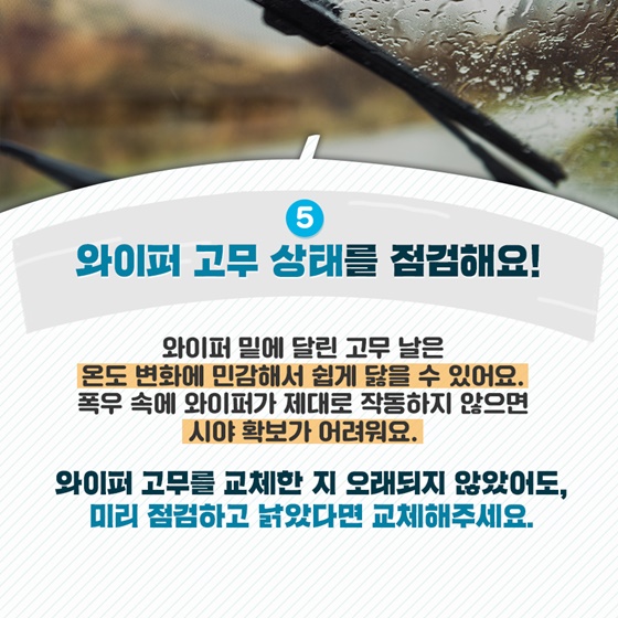 5. 와이퍼 고무 상태를 점검해요! 와이퍼 밑에 달린 고무 날은 온도 변화에 민감해서 쉽게 닳을 수 있어요. 폭우 속에 와이퍼가 제대로 작동하지 않으면 시야 확보가 어려워요.  와이퍼 고무를 교체한 지 오래되지 않았어도, 미리 점검하고 낡았다면 교체해주세요.