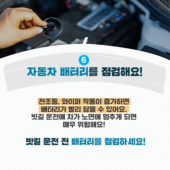 6. 자동차 배터리를 점검해요! 전조등, 와이퍼 작동이 증가하면 배터리가 빨리 닳을 수 있어요. 빗길 운전에 차가 노면에 멈추게 되면 매우 위험해요! 빗길 운전 전 배터리를 점검하세요!