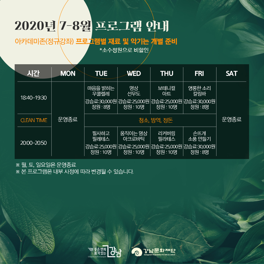 2020년 7-8월 프로그램 안내 아카데미존(정규강좌) 프로그램별 재료 및 악기는 개별 준비 *소수정원으로 비할인 18:00-19:30 마음을 밝히는 우쿨렐레 강습료:30,000원 정원 : 8명 / 명상 선무도 강습료:25,000원 정원 : 10명 / 보테니컬 아트 강습료:25,000원 정원 : 10명 / 영롱한 소리 칼림바 강습료:30,000원 정원 : 8명 CLEAN TIME 청소, 방역, 정돈 20:00-20:30 필사하고 필레테스 강습료:25,000원 정원 : 10명 / 움직이는 명상 아크로바틱 강습료:25,000원 정원 : 10명 / 리커버링 필라테스 강습료:25,000원 정원 : 10명 / 손뜨개 소품 만들기 강습료:30,000원 정원 : 8명 ※ 월, 토, 일요일은 운영종료 ※ 본 프로그램은 내부 사정에 따라 변경될 수 있습니다.