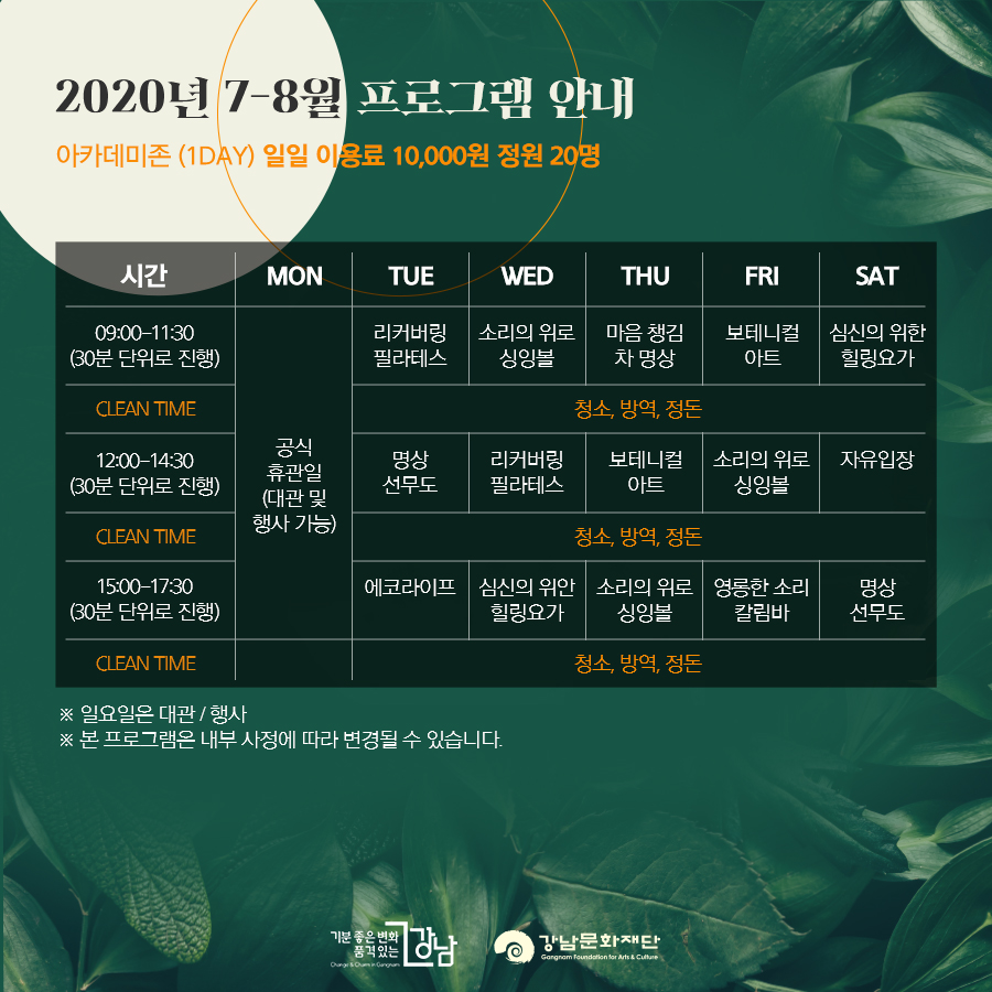 2020년 7-8월 프로그램 안내 아카데미존 (1DAY) 일일 이용료 10,000원 정원 20명 월요일 공식휴관일(대관 및 행사 가능) 09:00-11:30(30분 단위로 진행) 리커버링 필라테스 / 소리의 위로 싱잉볼 / 마음 챙김 차 명상 / 보테니컬 아트 / 심신의 위한 힐링요가 CLEAN TIME 청소, 방역, 정돈 12:00-14:30 (30분 단위로 진행) 명상 선무도 / 리커버링 필라테스 / 보테니컬 아트 / 소리의 위로 싱잉볼 / 자유입장 CLEAN TIME 청소, 방역, 정돈 15:00-17:30(30분 단위로 진행) 에코라이프 / 심신의 위안 힐링요가 / 소리의 위로 싱잉볼 / 영롱한 소리 칼림바 / 명상 선무도 CLEAN TIME 청소, 방역, 정돈 ※ 일요일은 대관 / 행사 ※ 본 프로그램은 내부 사정에 따라 변경될 수 있습니다.
