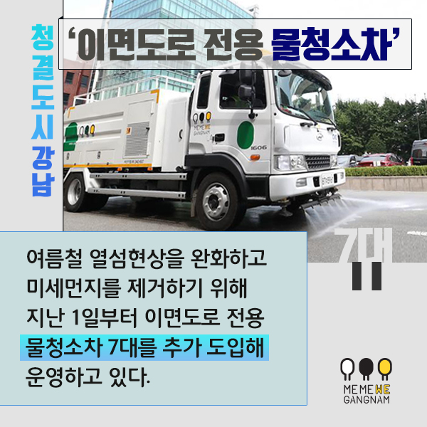 청결 도시 강남 ‘이면도로 전용 물청소차’  여름철 열섬현상을 완화하고 미세먼지를 제거하기 위해 지난 1일부터 이면도로 전용 물청소차 7대를 추가 도입해 운영하고 있다.