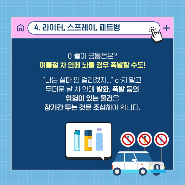 4. 라이터, 스프레이, 페트병 이들의 공통점은? 여름철 차 안에 놔둘 경우 폭발할 수도! “나는 설마 안 걸리겠지.......” 하지 말고 무더운 날 차 안에 발화, 폭발 등의 위험이 있는 물건을 장기간 두는 것은 조심해야 합니다.