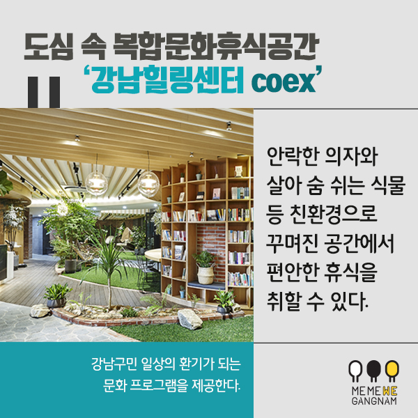 도심 속 복합문화휴식공간 ‘강남힐링센터 coex’ 안락한 의자와 살아 숨 쉬는 식물 등 친환경으로 꾸며진  공간에서 편안한 휴식을 취할 수 있다. 또  강남구민 일상의 환기가 되는 문화 프로그램을 제공한다. 