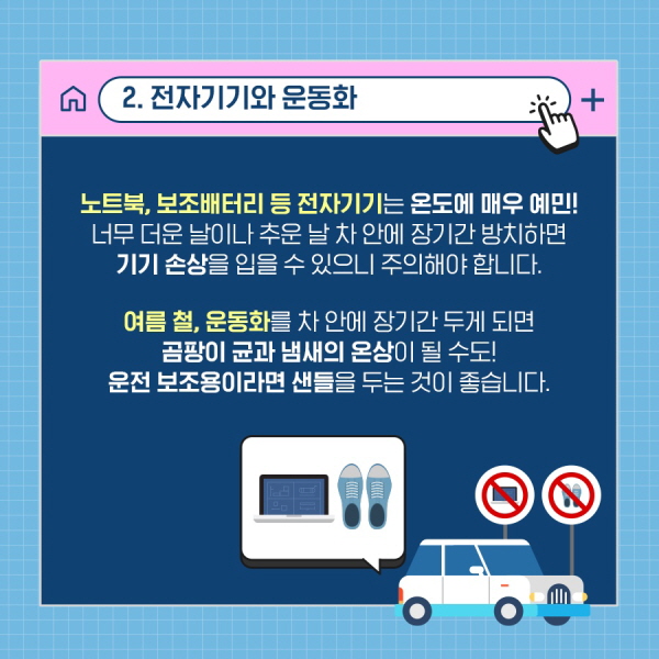 2. 전자기기와 운동화 노트북, 보조배터리 등 전자기기는 온도에 매우 예민! 너무 더운 날이나 추운 날 차 안에 장기간 방치하면 기기 손상을 입을 수 있으니 주의해야 합니다. 여름철, 운동화를 차 안에 장기간 두면 곰팡이 균과 냄새의 온상이 될 수도! 운전 보조용이라면 샌들을 두는 것이 좋습니다.