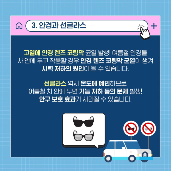 3. 안경과 선글라스 고열에 안경 렌즈 코팅막 균열 발생! 여름철 안경을 차 안에 두고 착용할 경우 안경 렌즈 코팅막 균열이 생겨 시력 저하의 원인이 될 수 있습니다. 선글라스 역시 온도에 예민하므로 여름철 차 안에 두면 기능 저하 등의 문제 발생! 안구 보호 효과가 사라질 수 있습니다.