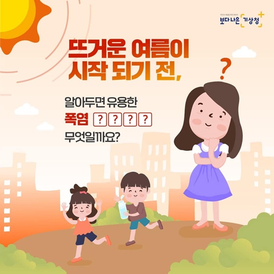  뜨거운 여름이 시작되기 전, 알아두면 유용한 폭염 ○○○○은 무엇일까요? ☞ 여름을 더욱 안전하게 보내고, 피해를 예방할 수 있도록 폭염 영향예보를 제공합니다.