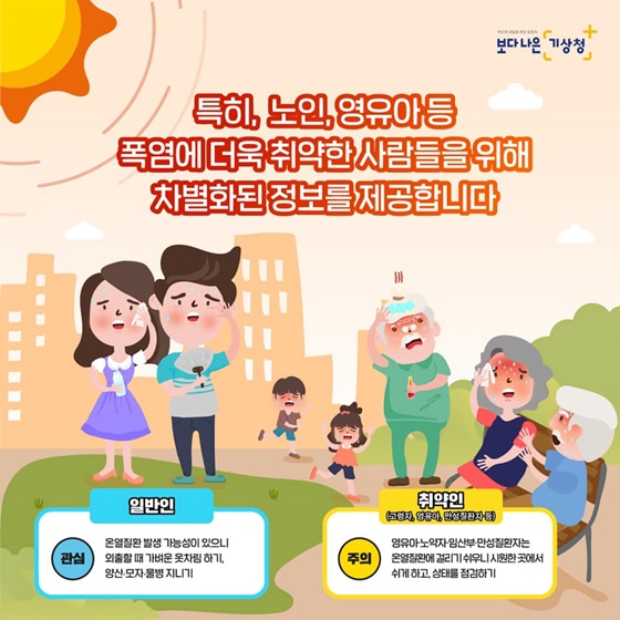 특히, 노인, 영유아 등 폭염에 더욱 취약한 사람들을 위해 차별화된 정보를 제공합니다 [일반인] 관심 - 온열질환 발생 가능성이 있으니 외출할 때 가벼운 옷차림 하기, 양산 모자 물병 지니기 [취약인] (고령자, 영유아, 만성질환자 등) 주의 - 영유아·노약자·임산부 만성질환자는 온열질환에 걸리기 쉬우니 시원한 곳에서 쉬게 하고, 상태를 점검하기