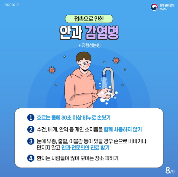 접촉으로 인한 안과 감염병 *유행성눈병  1. 흐르는 물에 30초 이상 비누로 손씻기 2. 수건, 베개, 안약 등 개인 소지품을 함께 사용하지 않기 3. 눈에 부종 출혈 이물감 등이 있을 경우 손으로 비비거나 만지지 말고 안과 전문의의 진료 받기 4. 환자는 사람들이 많이 모이는 장소 피하기