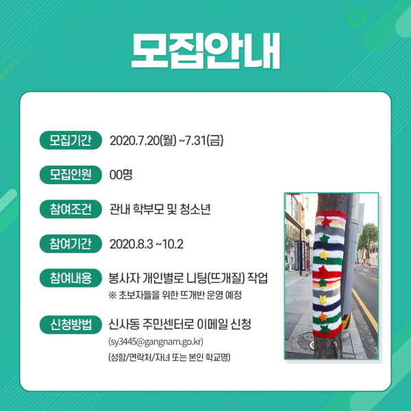 □모집안내  ○모집 기간: 2020.7.20.(월)~7.31.(금)  ○모집 인원: OO명  ○참여 조건: 관내 학부모 및 청소년  ○참여 기간: 2020. 8. 3. ~ 10. 2. 예정  ○참여 내용: 봉사자 개인별로 니팅(뜨개질) 작업      ※ 초보자들을 위한 뜨개반 운영 예정  ○ 신청방법: sy3445@gangnam.go.kr 이메일 신청                  (성함/연락처/자녀 또는 본인 학교명)