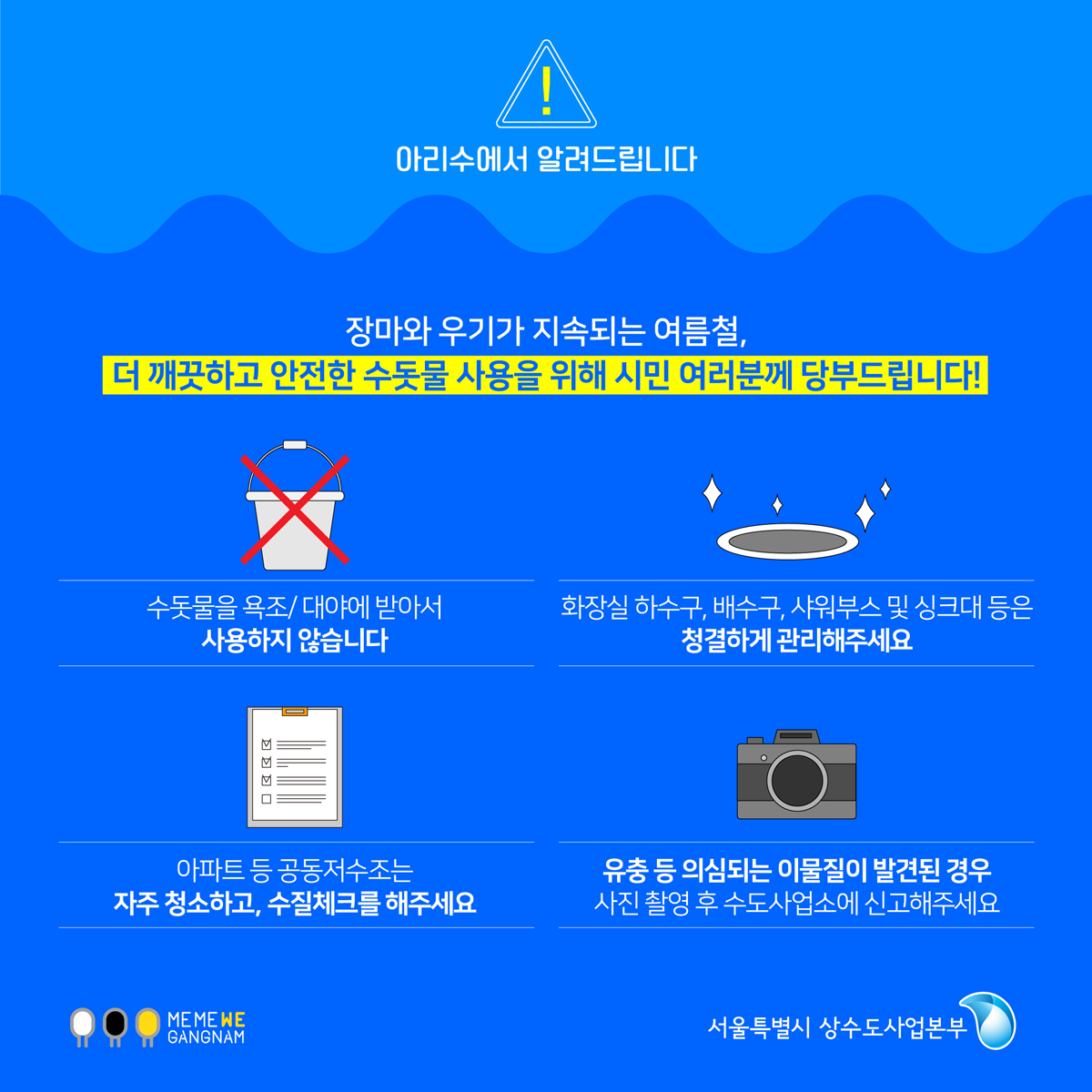 장마와 우기가 지속되는 여름철, 더 깨끗하고 안전한 수돗물 사용을 위해 시민 여러분께 당부드립니다! 수돗물을 욕조/대야에 받아서 사용하지 않습니다. 화장실 하수구, 배수구, 샤워부스 및 싱크대 등은 청결하게 관리해주세요. 아파트 등 공동저수조는 자주 청소하고, 수질체크를 해주세요. 유충 등 의심되는 이물질이 발견된 경우 사진 촬영 후 수도사업소에 신고해주세요.