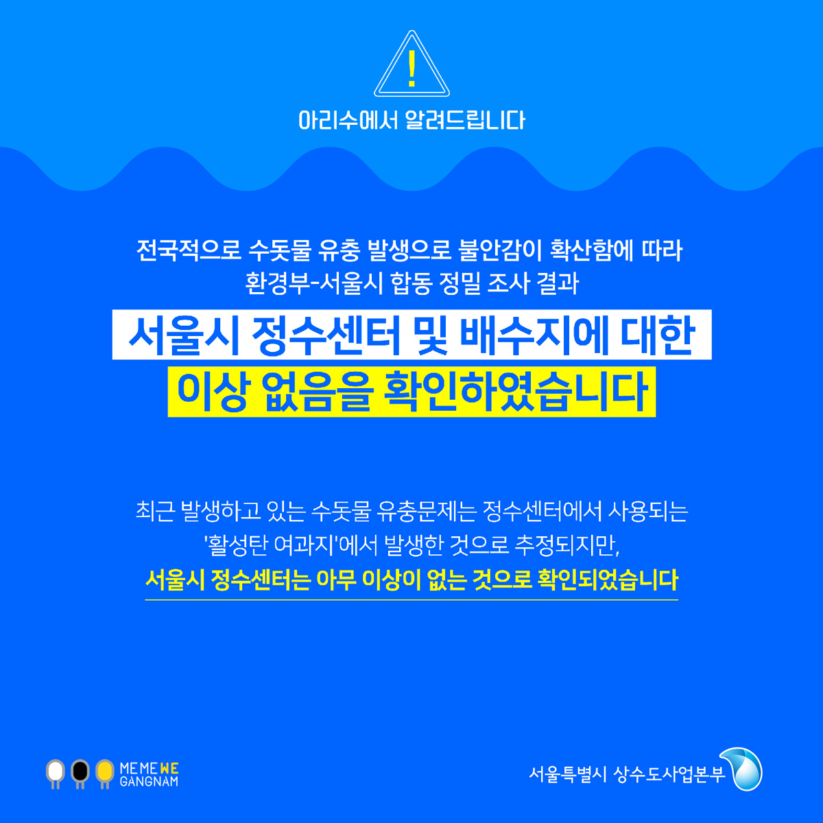 아리수에서 알려드립니다. 전국적으로 불안감이 확산함에 따라 환경부 - 서울시 합동 정밀 조사 결과 서울시 정수센터 및 배수지에 대한 이상 없음을 확인하였습니다. 최근 발생하고 있는 수돗물 유충문제는 정수센터에서 사용되는 '활성탄 여과지'에서 발생한 것으로 추정되지만, 서울시 정수센터는 아무 이상이 없는 것으로 확인되었습니다.