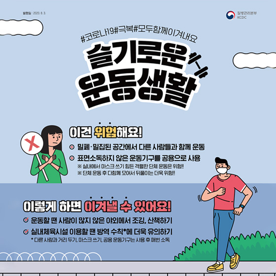 4. 슬기로운 운동생활 이건 위험해요! - 밀폐·밀집된 공간에서 다른 사람들과 함께 운동 - 표면 소독하지 않은 운동기구를 공용으로 사용 ※ 실내에서 마스크 쓰기 힘든 격렬한 단체 운동은 위험!! ※ 단체 운동 후 다함께 모여서 뒤풀이는 더욱 위험 이렇게 하면 이겨낼 수 있어요! - 운동할 땐 사람이 많지 않은 야외에서 조깅, 산책하기 - 실내체육시설 이용할 땐 방역 수칙*에 더욱 유의하기 * 다른 사람과 거리 두기, 마스크 쓰기, 공용 운동기구는 사용 후 매번 소독