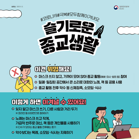 5. 슬기로운 종교생활 이건 위험해요! - 마스크 쓰지 않고, 가까이 모여 앉아 종교 활동(예배·미사·법회 등) 참여 - 밀폐·밀집된 공간에서 큰 소리로 대화와 노래, 책 등 공용 사용 - 종교 활동 전후 악수 등 신체접촉, 소모임·식사 이렇게 하면 이겨낼 수 있어요! - 잊지 말고 마스크 쓰기, 다른 사람과 거리두기 ※ 온라인 등 비대면으로 참여하기 - 노래는 마스크 쓰고 작게, 가급적 반주로 대신, 책 등은 개인물품 사용하기 ※ 다수가 모이는 종교 활동 전후에는 환기 - 악수보다는 목례, 소모임·식사는 자제하기