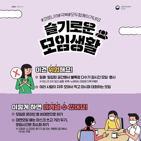 3. 슬기로운 모임생활 이건 위험해요! - 밀폐·밀집된 공간에서 불특정 다수가 장시간 모임·행사 ※ 마스크 쓰지 않고 설명·판촉·노래하는 모임은 더욱 위험!! - 여러 사람이 자주 모여서 먹고 마시며 대화하는 모임 이렇게 하면 이겨낼 수 있어요! - 모임은 온라인 등 비대면으로 하기 - 대면모임 때는 마스크 쓰고 거리두기, 모임시간은 최소화 하기 ※ 모임은 소규모로, 환기가 잘 되는 개방된 공간에서, 식사는 자제