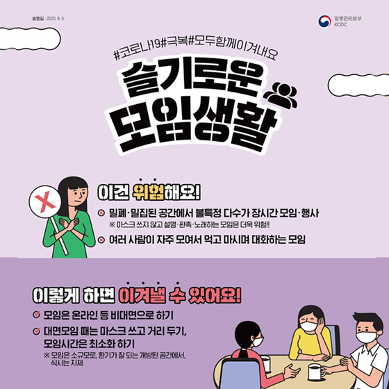 3. 슬기로운 모임생활  이건 위험해요! - 밀폐·밀집된 공간에서 불특정 다수가 장시간 모임·행사 ※ 마스크 쓰지 않고 설명·판촉·노래하는 모임은 더욱 위험!!  - 여러 사람이 자주 모여서 먹고 마시며 대화하는 모임   이렇게 하면 이겨낼 수 있어요! - 모임은 온라인 등 비대면으로 하기  - 대면모임 때는 마스크 쓰고 거리두기, 모임시간은 최소화 하기  ※ 모임은 소규모로, 환기가 잘 되는 개방된 공간에서, 식사는 자제