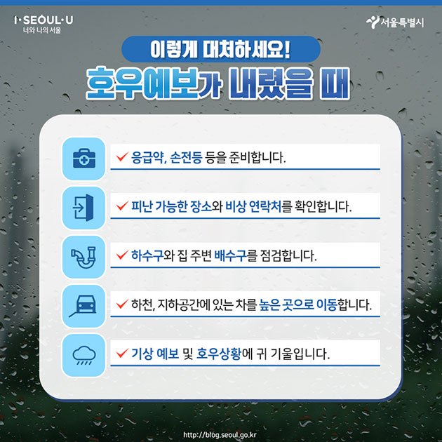 #이렇게 대처하세요! 호우예보가 내렸을 때 ∨ 응급약, 손전등 등을 준비합니다. ∨ 피난 가능한 장소와 비상 연락처를 확인합니다. ∨ 하수구와 집 주변 배수구를 점검합니다. ∨ 하천, 지하공간에 있는 차를 높은 곳으로 이동합니다. ∨ 기상 예보 및 호우상황에 귀 기울입니다.