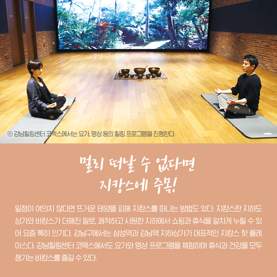 멀리 떠날 수 없다면 지캉스에 주목!일정이 여의치 않다면 뜨거운 태양을 피해 지캉스를 떠나는 방법도 있다. 지캉스란 지하도상가와 바캉스가 더해진 말로, 쾌적하고 시원한 지하에서 쇼핑과 휴식을 알차게 누릴 수 있어 요즘 특히 인기다. 강남구에서는 삼성역과 강남역 지하상가가 대표적인 지캉스 핫 플레이스다. 강남힐링센터 코엑스에서도 요가와 명상 프로그램을 체험하며 휴식과 건강을 모두 챙기는 바캉스를 즐길 수 있다. ⓒ강남힐링센터 코엑스에서는 요가, 명상 등의 힐링 프로그램을 진행한다.