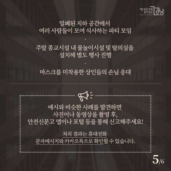 ▲밀폐된 지하 공간에서 여러 사람들이 모여 식사하는 파티 모임 ▲주말 종교시설 내 물놀이시설 및 탈의실을 설치해 별도 행사 진행 ▲마스크를 미착용한 상인들의 손님 응대 예시와 비슷한 사례를 발견하면 사진이나 동영상을 촬영 후, 안전신문고 앱이나 포털 등을 통해 신고해주세요! 처리 결과는 휴대전화 문자메시지와 카카오톡으로 확인할 수 있습니다.