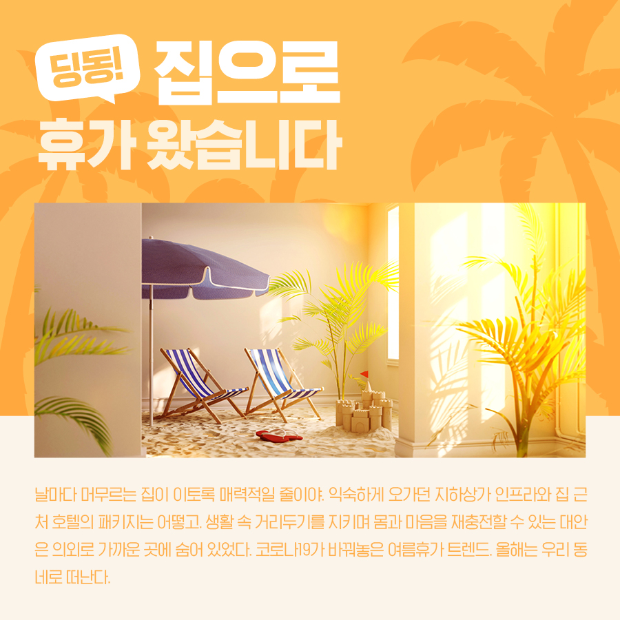 딩동! 집으로 휴가 왔습니다 날마다 머무르는 집이 이토록 매력적일 줄이야. 익숙하게 오가던 지하상가 인프라와 집 근처 호텔의 패키지는 어떻고. 생활 속 거리두기를 지키며 몸과 마음을 재충전할 수 있는 대안은 의외로 가까운 곳에 숨어 있었다. 코로나19가 바꿔놓은 여름휴가 트렌드. 올해는 우리 동네로 떠난다.