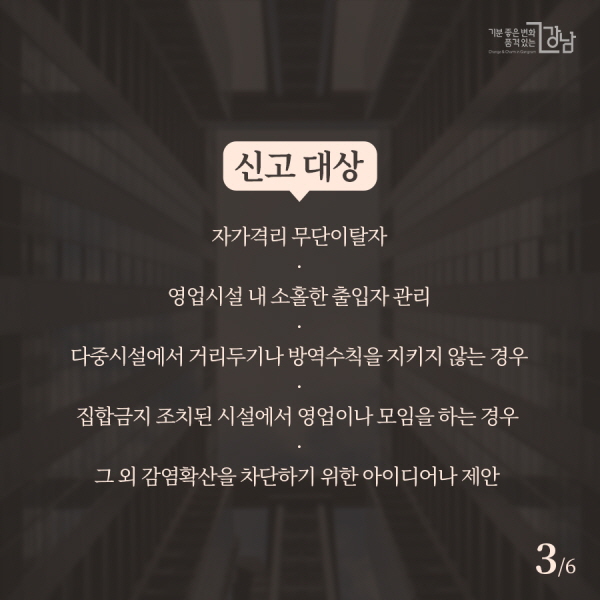신고 대상 ▲자가격리 무단이탈자 ▲영업시설 내 소홀한 출입자 관리 ▲다중시설에서 거리두기나 방역수칙을 지키지 않는 경우 ▲집합금지 조치된 시설에서 영업이나 모임을 하는 경우 ▲그 외 감염확산을 차단하기 위한 아이디어나 제안