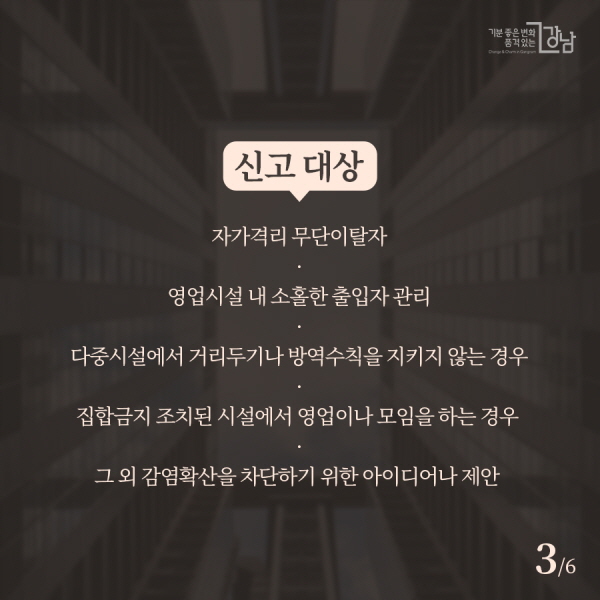 신고 대상 ▲자가격리 무단이탈자 ▲영업시설 내 소홀한 출입자 관리 ▲다중시설에서 거리두기나 방역수칙을 지키지 않는 경우 ▲집합금지 조치된 시설에서 영업이나 모임을 하는 경우  ▲그 외 감염확산을 차단하기 위한 아이디어나 제안 