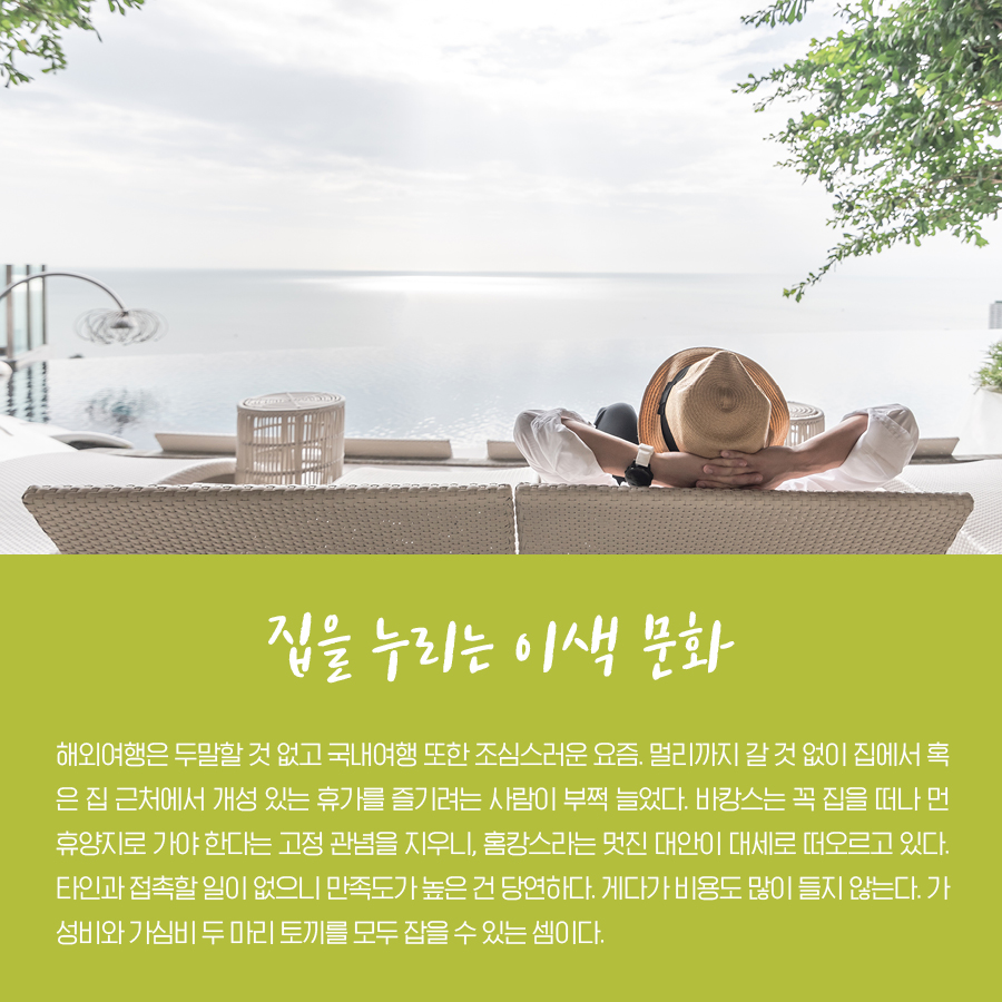 집을 누리는 이색 문화 해외여행은 두말할 것 없고 국내여행 또한 조심스러운 요즘. 멀리까지 갈 것 없이 집에서 혹은 집 근처에서 개성 있는 휴가를 즐기려는 사람이 부쩍 늘었다. 바캉스는 꼭 집을 떠나 먼 휴양지로 가야 한다는 고정 관념을 지우니, 홈캉스라는 멋진 대안이 대세로 떠오르고 있다. 타인과 접촉할 일이 없으니 만족도가 높은 건 당연하다. 게다가 비용도 많이 들지 않는다. 가성비와 가심비 두 마리 토끼를 모두 잡을 수 있는 셈이다.