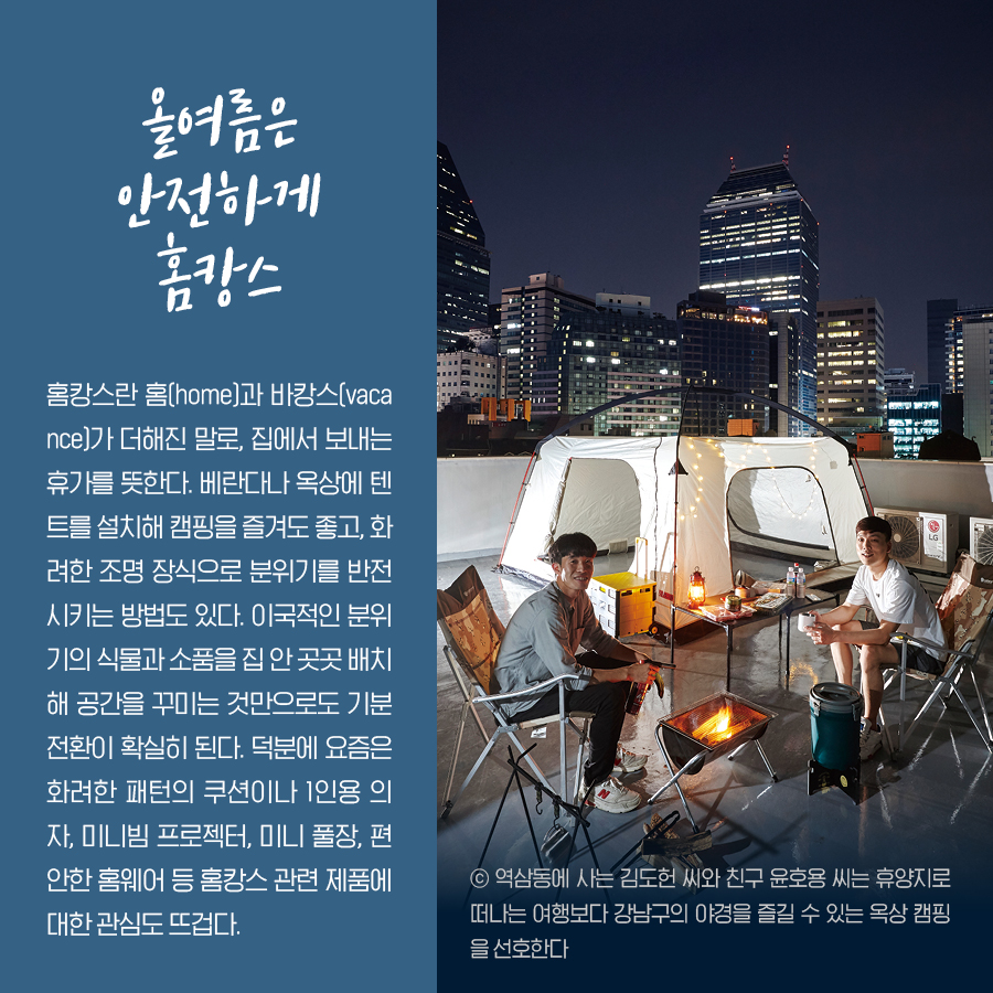 올여름은 안전하게 홈캉스 홈캉스란 홈(home)과 바캉스(vacance)가 더해진 말로, 집에서 보내는 휴가를 뜻한다. 베란다나 옥상에 텐트를 설치해 캠핑을 즐겨도 좋고, 화려한 조명 장식으로 분위기를 반전시키는 방법도 있다. 이국적인 분위기의 식물과 소품을 집 안 곳곳 배치해 공간을 꾸미는 것만으로도 기분 전환이 확실히 된다. 덕분에 요즘은 화려한 패턴의 쿠션이나 1인용 의자, 미니빔 프로젝터, 미니 풀장, 편안한 홈웨어 등 홈캉스 관련 제품에 대한 관심도 뜨겁다. ⓒ역삼동에 사는 김도헌 씨와 친구 윤호용 씨는 휴양지로 떠나는 여행보다 강남구의 야경을 즐길 수 있는 옥상 캠핑을 선호한다.